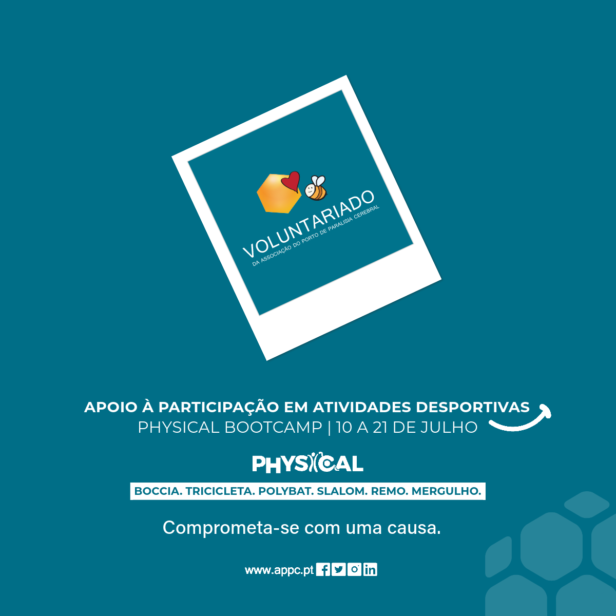 Cartaz, com fundo azul. No centro, inclinada uma imagem tipo “polaroid” com um losango em tons laranja, uma abelha e um coração encarnado. Ainda na “polaroid” a palavra Voluntariado. Mais abaixo as especificações: Apoio à participação em atividades desportivas no Physical BootCamp de 10 a 21 de julho. Boccia, tricicleta, polybat, slalom, remo e mergulho. Comprometa-se com uma causa. No rodapé o sítio da APPC e os logótipos das redes sociais.