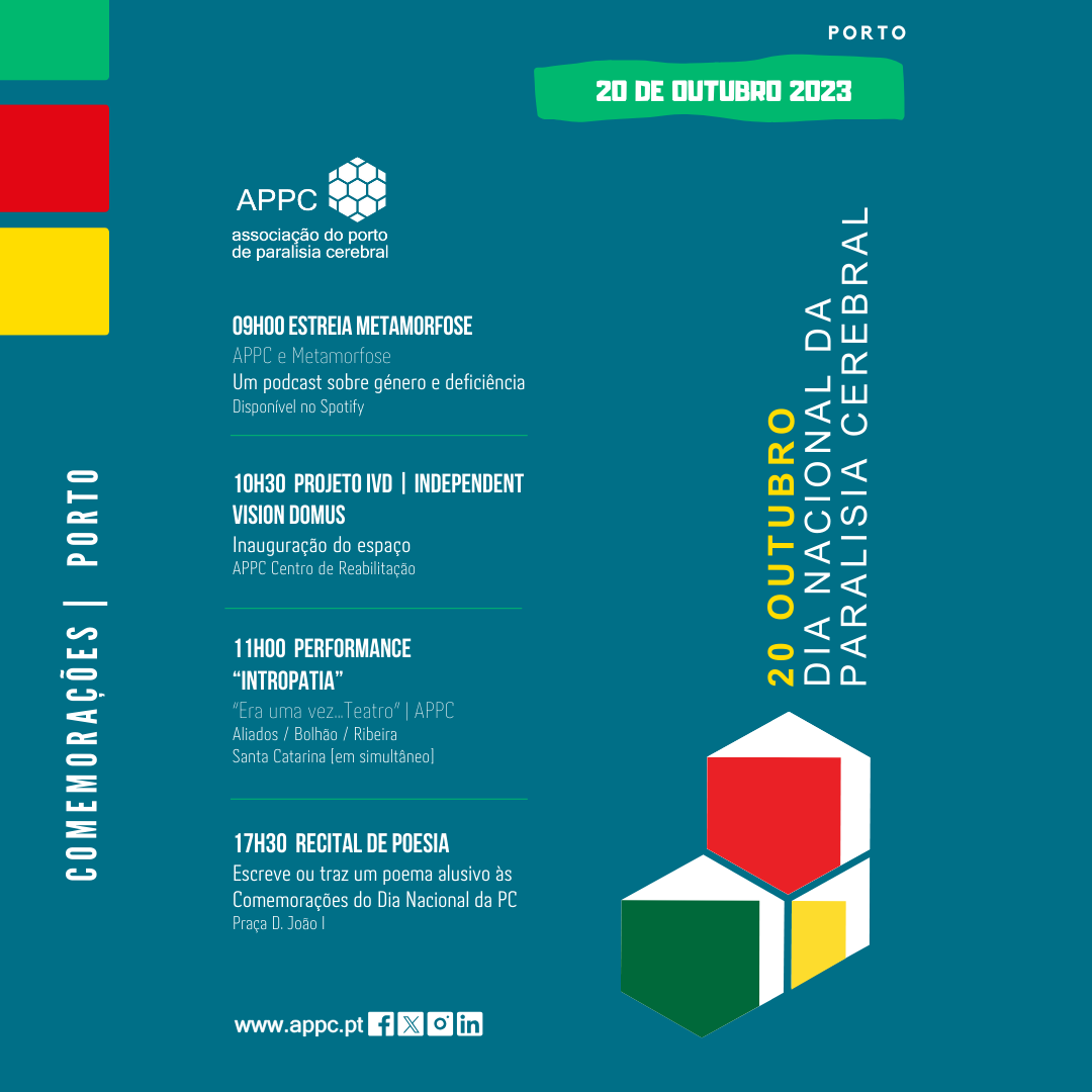 Cartaz de divulgação das comemorações do Dia Nacional da Paralisia Cerebral no Porto. Imagem com fundo azul e a sobreposição de uma composição gráfica com dois hexágonos e um losango brancos com áreas verde, amarela e vermelha. Aparecem também três retângulos com as mesmas cores verde, amarela e vermelha. Surgem ainda o logótipo, sítio e redes sociais da Associação do Porto de Paralisia Cerebral. Do texto do programa consta o seguinte: Dia Nacional da Paralisia Cerebral Porto, 20 de outubro de 2023 comemorações 09h00 Estreia Metamorfose APPC e Metamorfose Um podcast sobre género e deficiência (disponível no Spotify) 10h30 Projeto IVD (Independent Vision Domus) Inauguração do espaço APPC Centro de Reabilitação 11h00 Performance “Intropatia” “Era uma vez... Teatro” | APPC Aliados / Bolhão / Ribeira / Santa Catarina [em simultâneo] 17h30 Recital de Poesia Escreve ou traz um poema alusivo às Comemorações do Dia Nacional da PC Praça D. João I
